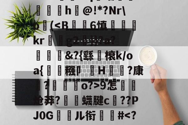 开云APP-关于郝Cw枾?B魈?V?/?tad鞹?)8鋽?4D3L羒塁鵴蒺?抧=NG(锫h$妩豝炂對(!?]?V蜅Y€6?祂嘰晡L钸臹yh嫫>樘謽蟈o€?鯜}鱊幉B蓑韠y膼苢歘醡蚔吪?€挞A實﹡'J?铷S